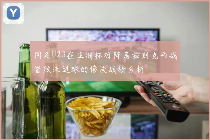 国足U23在亚洲杯对阵乌兹别克两战皆败未进球的惨淡战绩分析