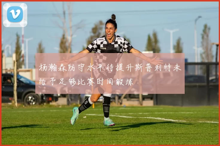 杨瀚森防守水平待提升斯普利特未给予足够比赛时间锻炼