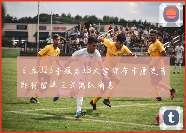 日本U23夺冠后RB大宫宣布市原吏音即将留洋正式离队消息