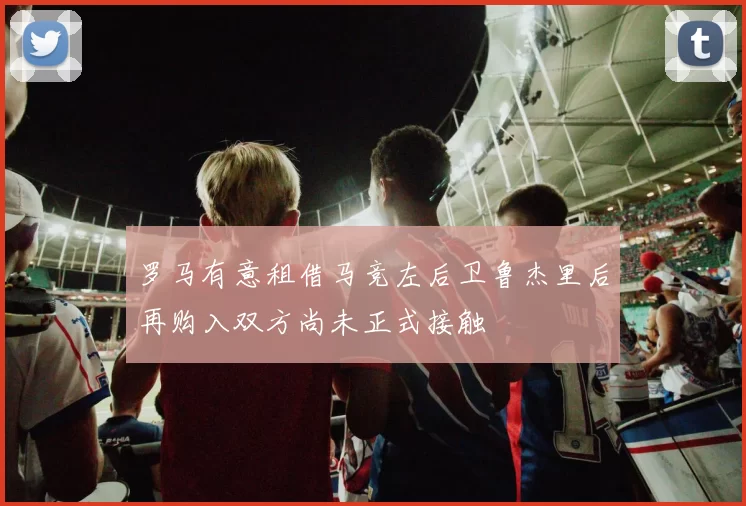 罗马有意租借马竞左后卫鲁杰里后再购入双方尚未正式接触