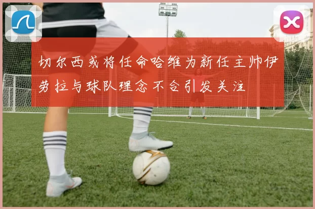 切尔西或将任命哈维为新任主帅伊劳拉与球队理念不合引发关注