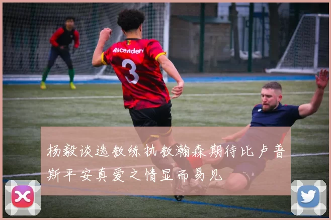杨毅谈选教练执教瀚森期待比卢普斯平安真爱之情显而易见