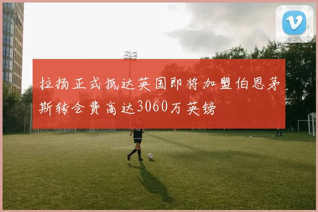 拉扬正式抵达英国即将加盟伯恩茅斯转会费高达3060万英镑