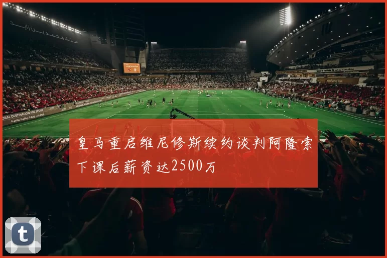 皇马重启维尼修斯续约谈判阿隆索下课后薪资达2500万