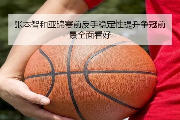张本智和亚锦赛前反手稳定性提升争冠前景全面看好
